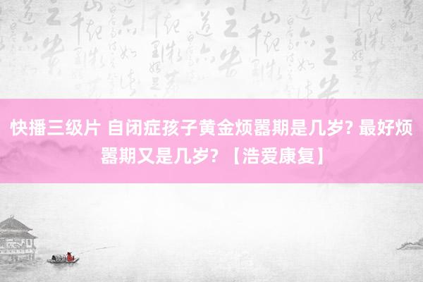快播三级片 自闭症孩子黄金烦嚣期是几岁? 最好烦嚣期又是几岁? 【浩爱康复】
