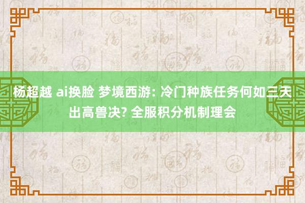 杨超越 ai换脸 梦境西游: 冷门种族任务何如三天出高兽决? 全服积分机制理会