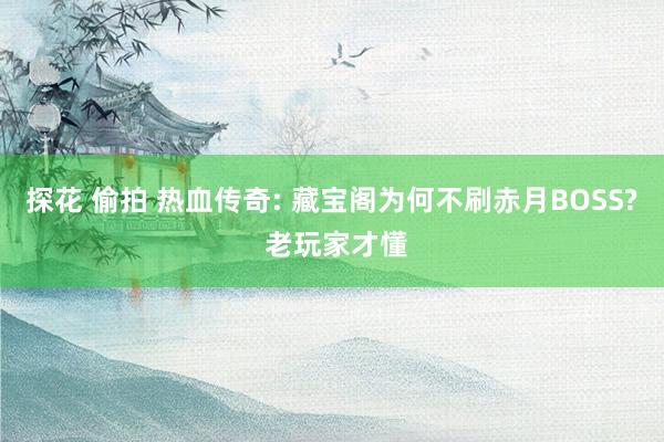 探花 偷拍 热血传奇: 藏宝阁为何不刷赤月BOSS? 老玩家才懂