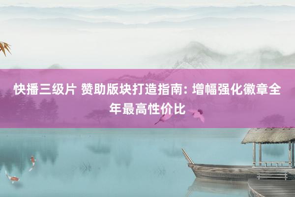 快播三级片 赞助版块打造指南: 增幅强化徽章全年最高性价比
