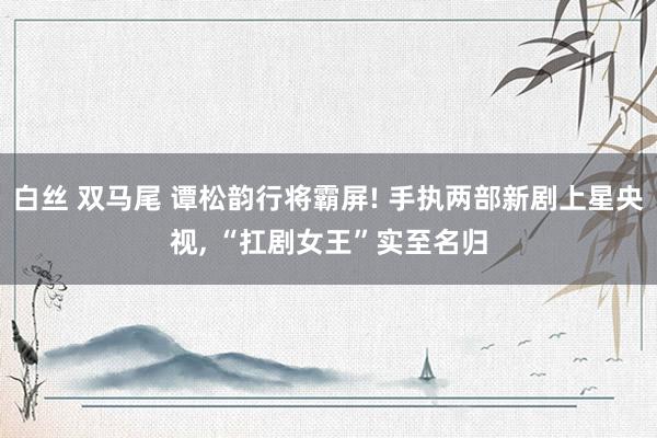 白丝 双马尾 谭松韵行将霸屏! 手执两部新剧上星央视, “扛剧女王”实至名归
