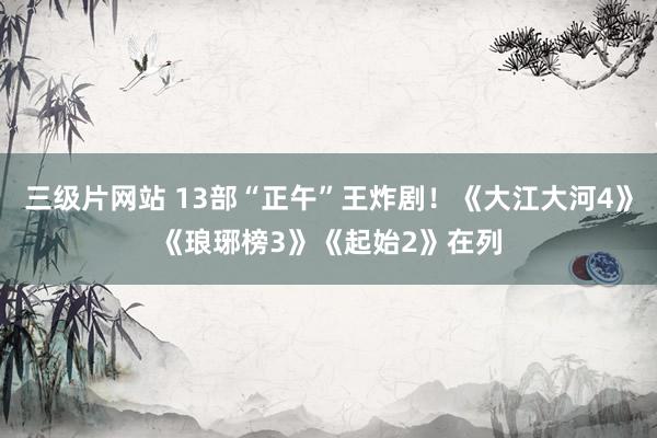 三级片网站 13部“正午”王炸剧！《大江大河4》《琅琊榜3》《起始2》在列