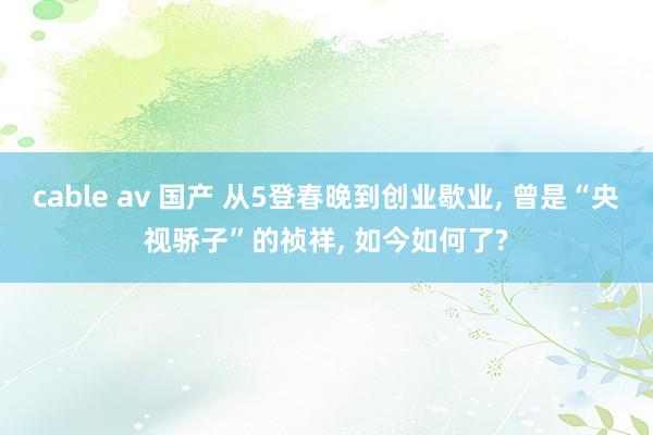 cable av 国产 从5登春晚到创业歇业, 曾是“央视骄子”的祯祥, 如今如