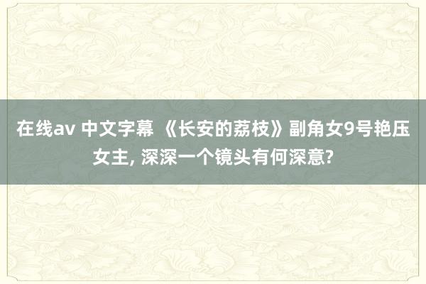 在线av 中文字幕 《长安的荔枝》副角女9号艳压女主, 深深一个镜头有何深意?