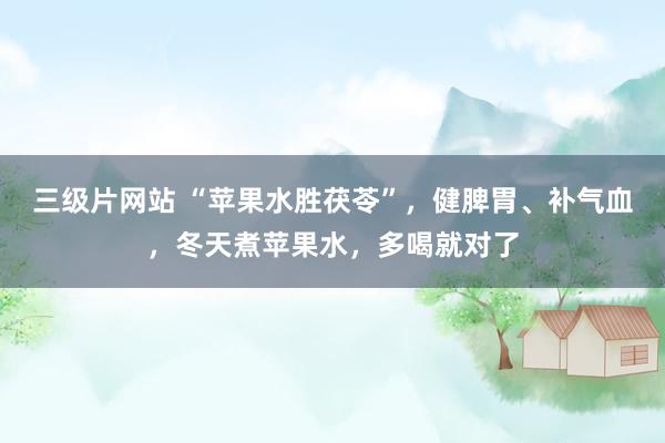 三级片网站 “苹果水胜茯苓”，健脾胃、补气血，冬天煮苹果水，多喝就对了