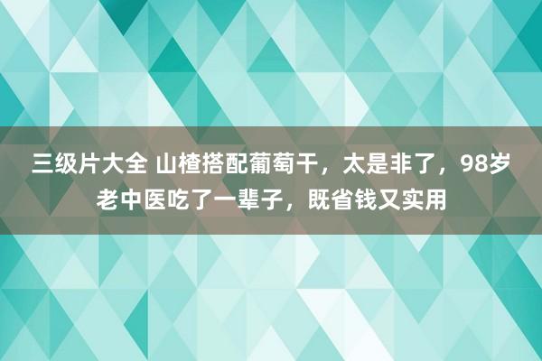 三级片大全 山楂搭配葡萄干，太是非了，98岁老中医吃了一辈子，既省钱又实用