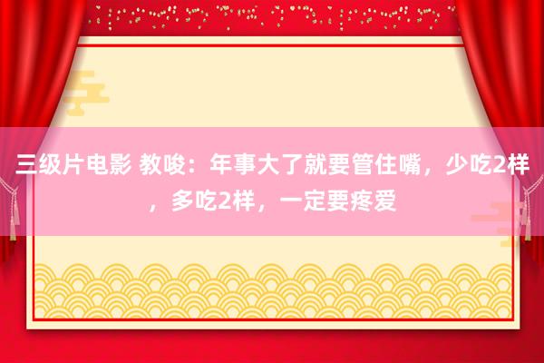 三级片电影 教唆：年事大了就要管住嘴，少吃2样，多吃2样，一定要疼爱