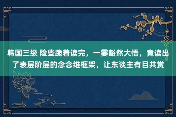 韩国三级 险些跪着读完，一霎豁然大悟，竟读出了表层阶层的念念维框架，让东谈主有目