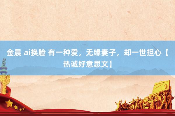 金晨 ai换脸 有一种爱，无缘妻子，却一世担心【热诚好意思文】