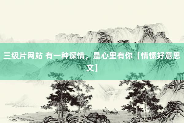 三级片网站 有一种深情，是心里有你【情愫好意思文】