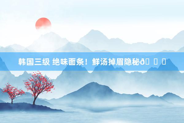 韩国三级 绝味面条！鲜汤掉眉隐秘🍜