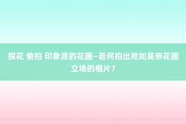 探花 偷拍 印象派的花圃—若何拍出宛如莫奈花圃立场的相片？