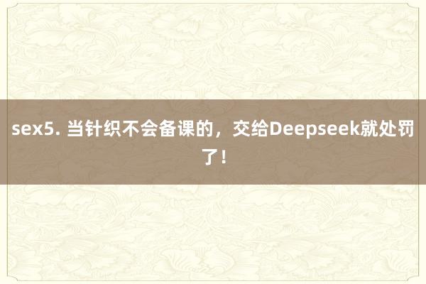 sex5. 当针织不会备课的，交给Deepseek就处罚了！