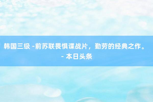 韩国三级 -前苏联畏惧谍战片，勤劳的经典之作。 - 本日头条