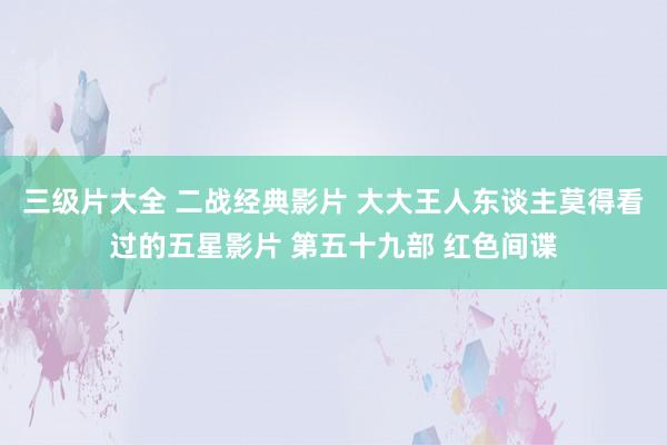 三级片大全 二战经典影片 大大王人东谈主莫得看过的五星影片 第五十九部 红色间谍