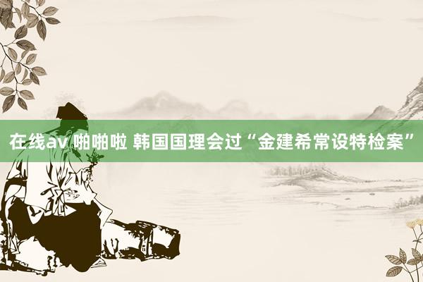 在线av 啪啪啦 韩国国理会过“金建希常设特检案”