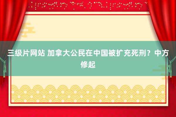 三级片网站 加拿大公民在中国被扩充死刑？中方修起